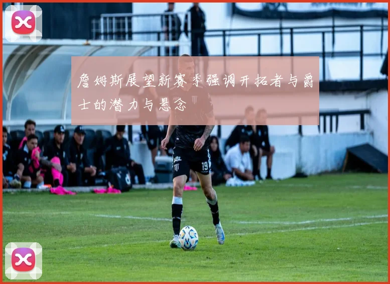 詹姆斯展望新赛季强调开拓者与爵士的潜力与悬念