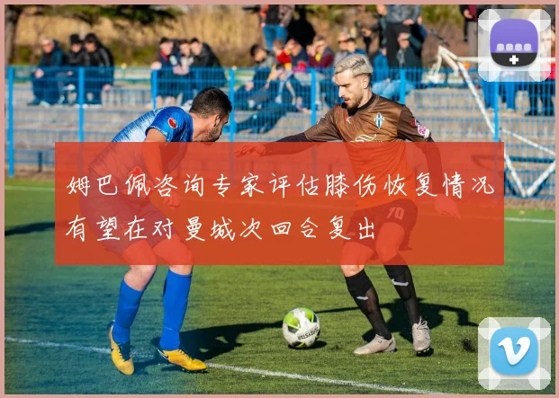 姆巴佩咨询专家评估膝伤恢复情况有望在对曼城次回合复出