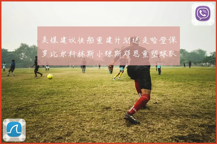 美媒建议快船重建计划送走哈登保罗比尔科林斯小琼斯邓恩重塑球队未来