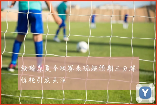 杨瀚森夏季联赛表现超预期三分球惊艳引发关注