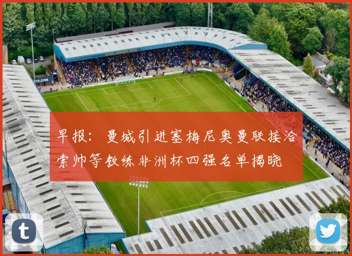 早报：曼城引进塞梅尼奥曼联接洽索帅等教练非洲杯四强名单揭晓