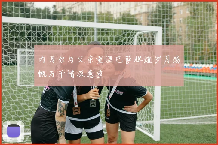 内马尔与父亲重温巴萨辉煌岁月感慨万千情深意重