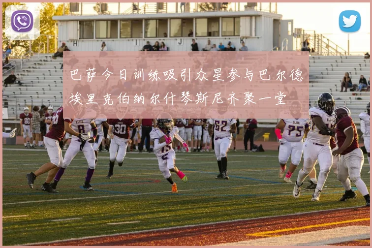 巴萨今日训练吸引众星参与巴尔德埃里克伯纳尔什琴斯尼齐聚一堂