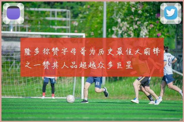 隆多称赞字母哥为历史最佳大前锋之一赞其人品超越众多巨星