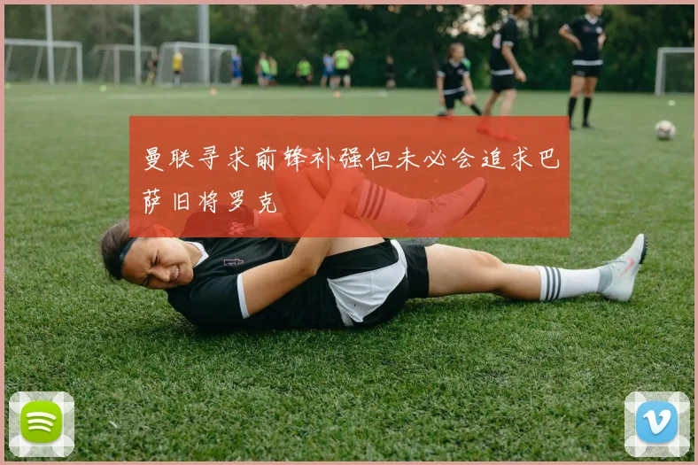 曼联寻求前锋补强但未必会追求巴萨旧将罗克