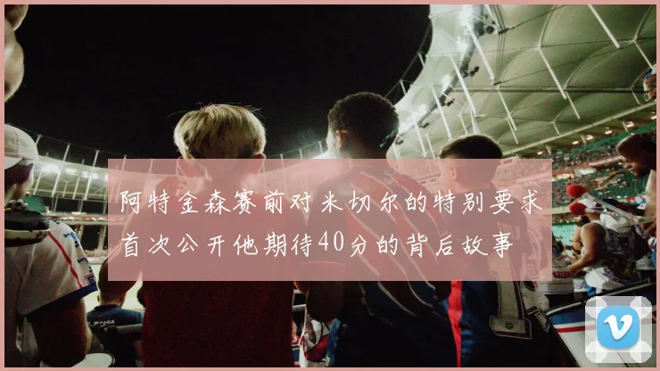 阿特金森赛前对米切尔的特别要求首次公开他期待40分的背后故事