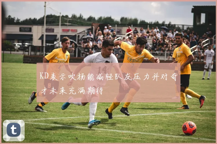 KD表示吹杨能减轻队友压力并对奇才未来充满期待