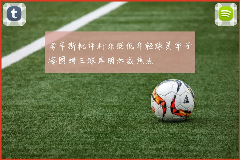 考辛斯批评科尔贬低年轻球员华子塔图姆三球库明加成焦点