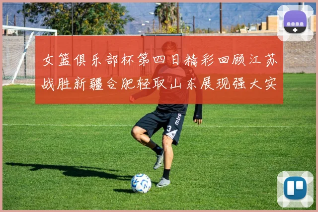 女篮俱乐部杯第四日精彩回顾江苏战胜新疆合肥轻取山东展现强大实力