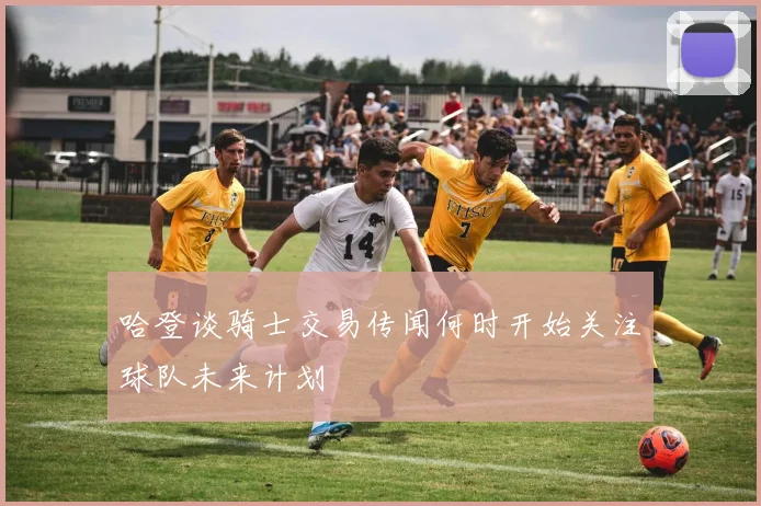 哈登谈骑士交易传闻何时开始关注球队未来计划
