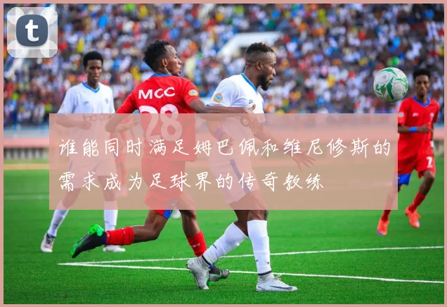 谁能同时满足姆巴佩和维尼修斯的需求成为足球界的传奇教练