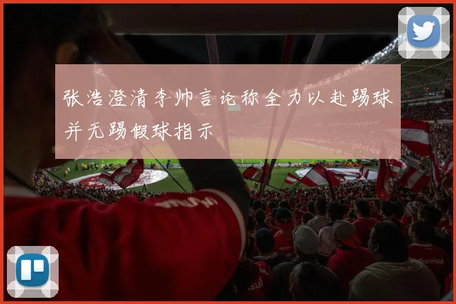 张浩澄清李帅言论称全力以赴踢球并无踢假球指示