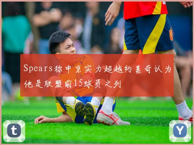 Spears称申京实力超越约基奇认为他是联盟前15球员之列