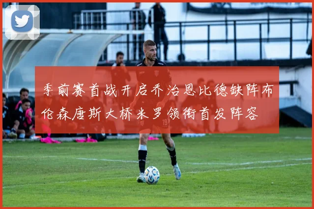 季前赛首战开启乔治恩比德缺阵布伦森唐斯大桥米罗领衔首发阵容