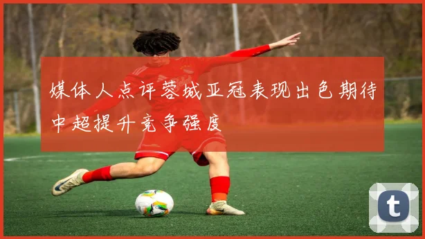媒体人点评蓉城亚冠表现出色期待中超提升竞争强度