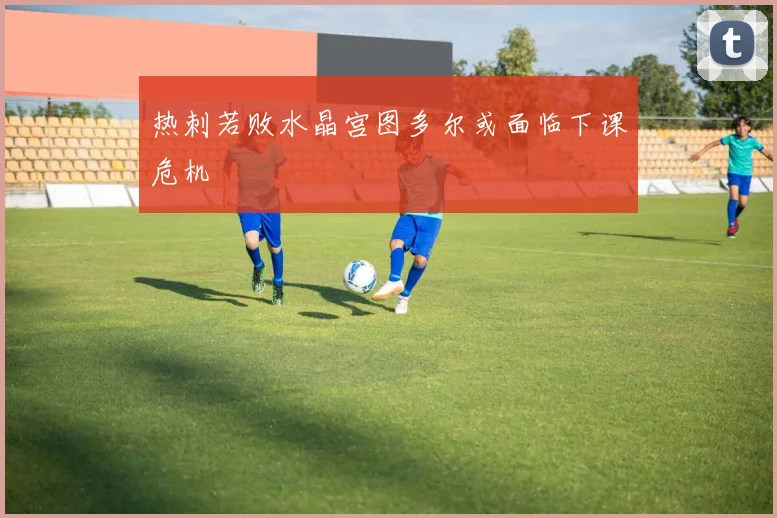 热刺若败水晶宫图多尔或面临下课危机