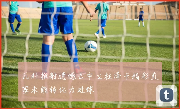 瓦科推射遗憾击中立柱泽卡精彩直塞未能转化为进球