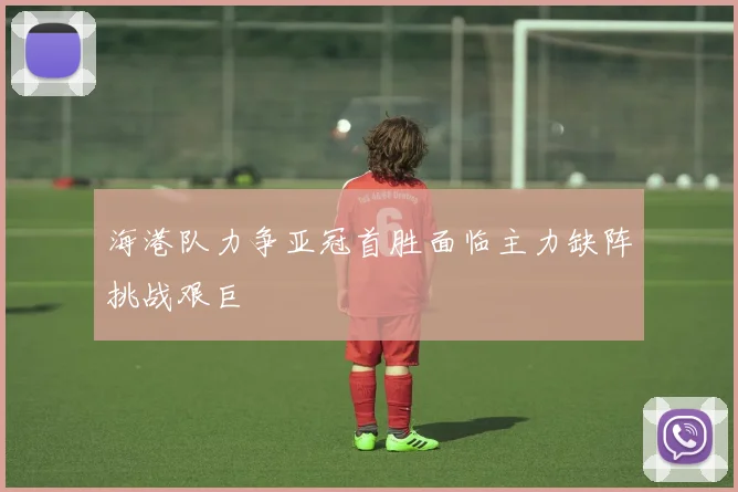 海港队力争亚冠首胜面临主力缺阵挑战艰巨