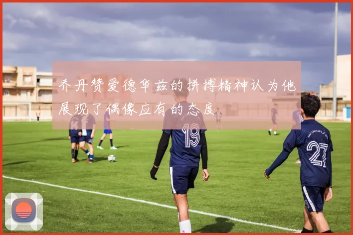 乔丹赞爱德华兹的拼搏精神认为他展现了偶像应有的态度