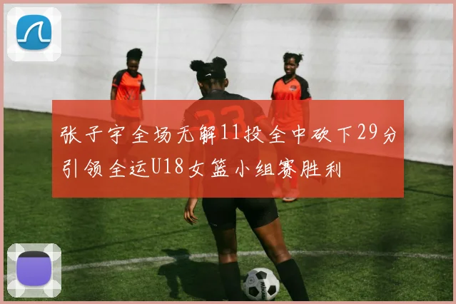 张子宇全场无解11投全中砍下29分引领全运U18女篮小组赛胜利