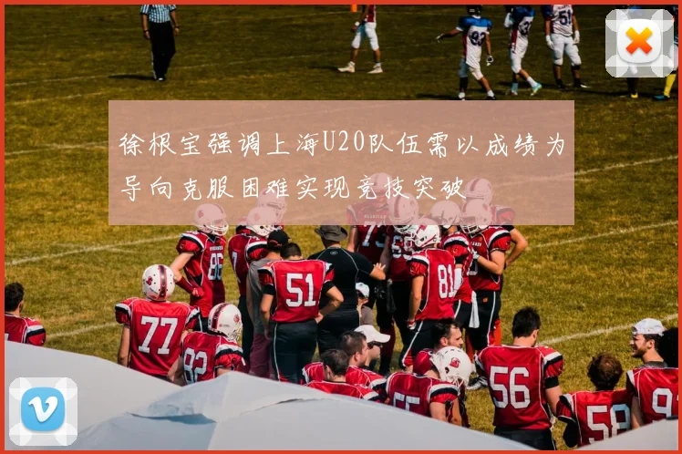 徐根宝强调上海U20队伍需以成绩为导向克服困难实现竞技突破