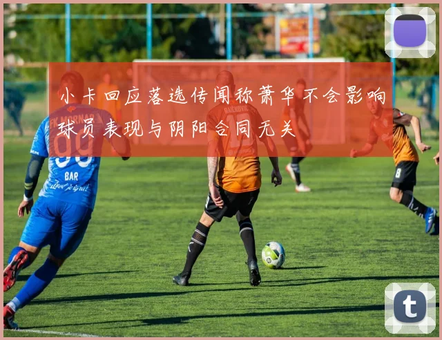 小卡回应落选传闻称萧华不会影响球员表现与阴阳合同无关