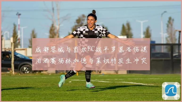 成都蓉城与首尔FC战平罗慕洛伤退泪洒赛场林加德与莱切特发生冲突