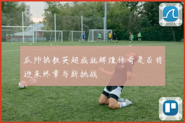 瓜帅执教英超成就辉煌传奇是否将迎来终章与新挑战
